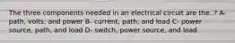 The three components needed in an electrical circuit are the..? A-path, volts, and power B- current, path, and load C- power source, path, and load D- switch, power source, and load