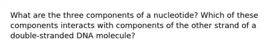 What are the three components of a nucleotide? Which of these components interacts with components of the other strand of a double-stranded DNA molecule?