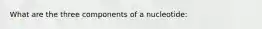 What are the three components of a nucleotide: