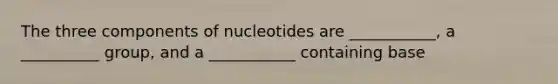 The three components of nucleotides are ___________, a __________ group, and a ___________ containing base