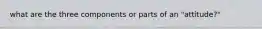 what are the three components or parts of an "attitude?"