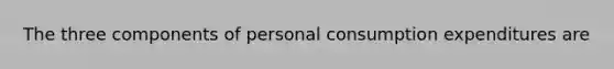 The three components of personal consumption expenditures are