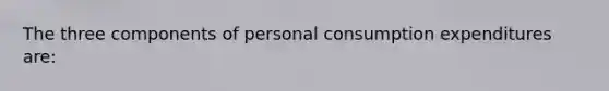 The three components of personal consumption expenditures are: