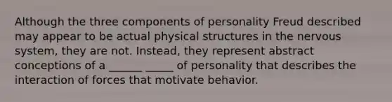 Although the three components of personality Freud described may appear to be actual physical structures in the nervous system, they are not. Instead, they represent abstract conceptions of a ______ _____ of personality that describes the interaction of forces that motivate behavior.