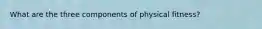 What are the three components of physical fitness?