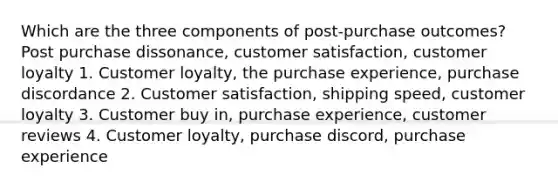 Which are the three components of post-purchase outcomes? Post purchase dissonance, customer satisfaction, customer loyalty 1. Customer loyalty, the purchase experience, purchase discordance 2. Customer satisfaction, shipping speed, customer loyalty 3. Customer buy in, purchase experience, customer reviews 4. Customer loyalty, purchase discord, purchase experience