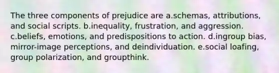 The three components of prejudice are a.schemas, attributions, and social scripts. b.inequality, frustration, and aggression. c.beliefs, emotions, and predispositions to action. d.ingroup bias, mirror-image perceptions, and deindividuation. e.social loafing, group polarization, and groupthink.