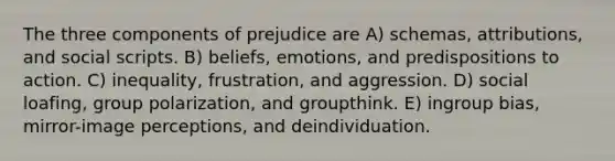 The three components of prejudice are A) schemas, attributions, and social scripts. B) beliefs, emotions, and predispositions to action. C) inequality, frustration, and aggression. D) social loafing, group polarization, and groupthink. E) ingroup bias, mirror-image perceptions, and deindividuation.