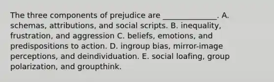 The three components of prejudice are ______________. A. schemas, attributions, and social scripts. B. inequality, frustration, and aggression C. beliefs, emotions, and predispositions to action. D. ingroup bias, mirror-image perceptions, and deindividuation. E. social loafing, group polarization, and groupthink.