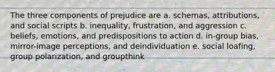 The three components of prejudice are a. schemas, attributions, and social scripts b. inequality, frustration, and aggression c. beliefs, emotions, and predispositions to action d. in-group bias, mirror-image perceptions, and deindividuation e. social loafing, group polarization, and groupthink