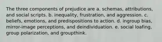 The three components of prejudice are a. schemas, attributions, and social scripts. b. inequality, frustration, and aggression. c. beliefs, emotions, and predispositions to action. d. ingroup bias, mirror-image perceptions, and deindividuation. e. social loafing, group polarization, and groupthink.