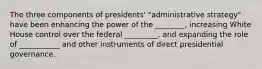 The three components of presidents' "administrative strategy" have been enhancing the power of the ________, increasing White House control over the federal _________, and expanding the role of ___________ and other instruments of direct presidential governance.