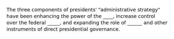 The three components of presidents' "administrative strategy" have been enhancing the power of the ____, increase control over the federal _____, and expanding the role of ______ and other instruments of direct presidential governance.