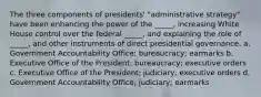 The three components of presidents' "administrative strategy" have been enhancing the power of the _____, increasing White House control over the federal _____, and explaining the role of _____, and other instruments of direct presidential governance. a. Government Accountability Office; bureaucracy; earmarks b. Executive Office of the President; bureaucracy; executive orders c. Executive Office of the President; judiciary; executive orders d. Government Accountability Office; judiciary; earmarks