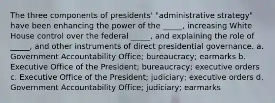 The three components of presidents' "administrative strategy" have been enhancing the power of the _____, increasing White House control over the federal _____, and explaining the role of _____, and other instruments of direct presidential governance. a. Government Accountability Office; bureaucracy; earmarks b. Executive Office of the President; bureaucracy; executive orders c. Executive Office of the President; judiciary; executive orders d. Government Accountability Office; judiciary; earmarks