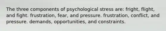 The three components of psychological stress are: fright, flight, and fight. frustration, fear, and pressure. frustration, conflict, and pressure. demands, opportunities, and constraints.