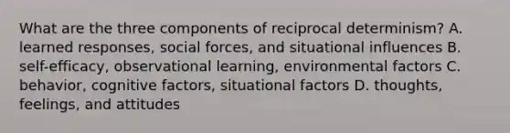 What are the three components of reciprocal determinism? A. learned responses, social forces, and situational influences B. self-efficacy, observational learning, environmental factors C. behavior, cognitive factors, situational factors D. thoughts, feelings, and attitudes