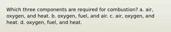 Which three components are required for combustion? a. air, oxygen, and heat. b. oxygen, fuel, and air. c. air, oxygen, and heat. d. oxygen, fuel, and heat.