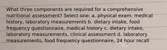 What three components are required for a comprehensive nutritional assessment? Select one: a. physical exam, medical history, laboratory measurements b. dietary intake, food frequency questionnaire, medical history c. dietary intake, laboratory measurements, clinical assessment d. laboratory measurements, food frequency questionnaire, 24 hour recall