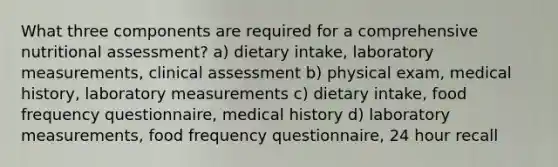 What three components are required for a comprehensive nutritional assessment? a) dietary intake, laboratory measurements, clinical assessment b) physical exam, medical history, laboratory measurements c) dietary intake, food frequency questionnaire, medical history d) laboratory measurements, food frequency questionnaire, 24 hour recall