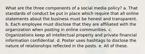 What are the three components of a social media policy? a. That standards of conduct be put in place which require that all online statements about the business must be honest and transparent. b. Each employee must disclose that they are affiliated with the organization when posting in online communities. c. Organizations keep all intellectual property and private financial information confidential. d. Poster uses hashtags to disclose the nature of relationships reflected in the posts. e. All of these.