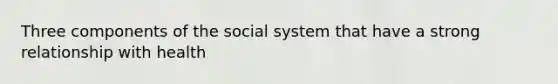 Three components of the social system that have a strong relationship with health