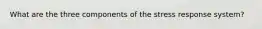 What are the three components of the stress response system?