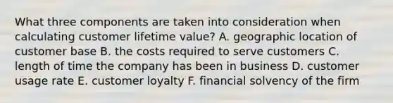 What three components are taken into consideration when calculating customer lifetime value? A. geographic location of customer base B. the costs required to serve customers C. length of time the company has been in business D. customer usage rate E. customer loyalty F. financial solvency of the firm