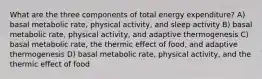 What are the three components of total energy expenditure? A) basal metabolic rate, physical activity, and sleep activity B) basal metabolic rate, physical activity, and adaptive thermogenesis C) basal metabolic rate, the thermic effect of food, and adaptive thermogenesis D) basal metabolic rate, physical activity, and the thermic effect of food