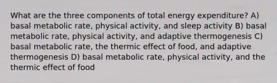 What are the three components of total energy expenditure? A) basal metabolic rate, physical activity, and sleep activity B) basal metabolic rate, physical activity, and adaptive thermogenesis C) basal metabolic rate, the thermic effect of food, and adaptive thermogenesis D) basal metabolic rate, physical activity, and the thermic effect of food