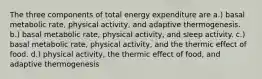 The three components of total energy expenditure are a.) basal metabolic rate, physical activity, and adaptive thermogenesis. b.) basal metabolic rate, physical activity, and sleep activity. c.) basal metabolic rate, physical activity, and the thermic effect of food. d.) physical activity, the thermic effect of food, and adaptive thermogenesis