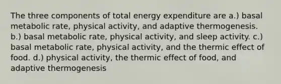 The three components of total energy expenditure are a.) basal metabolic rate, physical activity, and adaptive thermogenesis. b.) basal metabolic rate, physical activity, and sleep activity. c.) basal metabolic rate, physical activity, and the thermic effect of food. d.) physical activity, the thermic effect of food, and adaptive thermogenesis