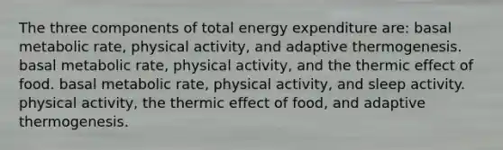 The three components of total energy expenditure are: basal metabolic rate, physical activity, and adaptive thermogenesis. basal metabolic rate, physical activity, and the thermic effect of food. basal metabolic rate, physical activity, and sleep activity. physical activity, the thermic effect of food, and adaptive thermogenesis.