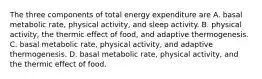 The three components of total energy expenditure are A. basal metabolic rate, physical activity, and sleep activity. B. physical activity, the thermic effect of food, and adaptive thermogenesis. C. basal metabolic rate, physical activity, and adaptive thermogenesis. D. basal metabolic rate, physical activity, and the thermic effect of food.