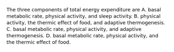 The three components of total energy expenditure are A. basal metabolic rate, physical activity, and sleep activity. B. physical activity, the thermic effect of food, and adaptive thermogenesis. C. basal metabolic rate, physical activity, and adaptive thermogenesis. D. basal metabolic rate, physical activity, and the thermic effect of food.