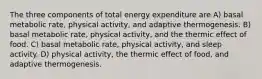 The three components of total energy expenditure are A) basal metabolic rate, physical activity, and adaptive thermogenesis. B) basal metabolic rate, physical activity, and the thermic effect of food. C) basal metabolic rate, physical activity, and sleep activity. D) physical activity, the thermic effect of food, and adaptive thermogenesis.