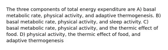 The three components of total energy expenditure are A) basal metabolic rate, physical activity, and adaptive thermogenesis. B) basal metabolic rate, physical activity, and sleep activity. C) basal metabolic rate, physical activity, and the thermic effect of food. D) physical activity, the thermic effect of food, and adaptive thermogenesis