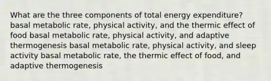 What are the three components of total energy expenditure? basal metabolic rate, physical activity, and the thermic effect of food basal metabolic rate, physical activity, and adaptive thermogenesis basal metabolic rate, physical activity, and sleep activity basal metabolic rate, the thermic effect of food, and adaptive thermogenesis