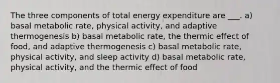 The three components of total energy expenditure are ___. a) basal metabolic rate, physical activity, and adaptive thermogenesis b) basal metabolic rate, the thermic effect of food, and adaptive thermogenesis c) basal metabolic rate, physical activity, and sleep activity d) basal metabolic rate, physical activity, and the thermic effect of food