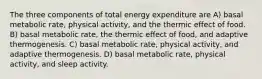 The three components of total energy expenditure are A) basal metabolic rate, physical activity, and the thermic effect of food. B) basal metabolic rate, the thermic effect of food, and adaptive thermogenesis. C) basal metabolic rate, physical activity, and adaptive thermogenesis. D) basal metabolic rate, physical activity, and sleep activity.