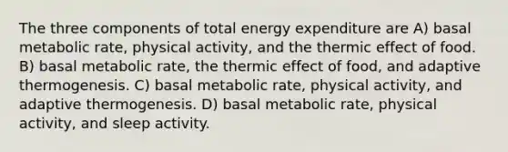 The three components of total energy expenditure are A) basal metabolic rate, physical activity, and the thermic effect of food. B) basal metabolic rate, the thermic effect of food, and adaptive thermogenesis. C) basal metabolic rate, physical activity, and adaptive thermogenesis. D) basal metabolic rate, physical activity, and sleep activity.