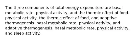 The three components of total energy expenditure are basal metabolic rate, physical activity, and the thermic effect of food. physical activity, the thermic effect of food, and adaptive thermogenesis. basal metabolic rate, physical activity, and adaptive thermogenesis. basal metabolic rate, physical activity, and sleep activity.