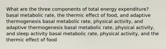 What are the three components of total energy expenditure? basal metabolic rate, the thermic effect of food, and adaptive thermogenesis basal metabolic rate, physical activity, and adaptive thermogenesis basal metabolic rate, physical activity, and sleep activity basal metabolic rate, physical activity, and the thermic effect of food