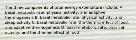 The three components of total energy expenditure include: A: basal metabolic rate, physical activity, and adaptive thermogenesis B: basal metabolic rate, physical activity, and sleep activity C: basal metabolic rate, the thermic effect of food, and adaptive thermogenesis D: basal metabolic rate, physical activity, and the thermic effect of food