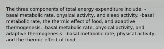 The three components of total energy expenditure include: -basal metabolic rate, physical activity, and sleep activity. -basal metabolic rate, the thermic effect of food, and adaptive thermogenesis. -basal metabolic rate, physical activity, and adaptive thermogenesis. -basal metabolic rate, physical activity, and the thermic effect of food.