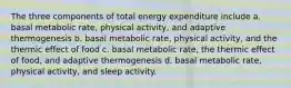 The three components of total energy expenditure include a. basal metabolic rate, physical activity, and adaptive thermogenesis b. basal metabolic rate, physical activity, and the thermic effect of food c. basal metabolic rate, the thermic effect of food, and adaptive thermogenesis d. basal metabolic rate, physical activity, and sleep activity.