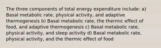 The three components of total energy expenditure include: a) Basal metabolic rate, physical activity, and adaptive thermogenesis b) Basal metabolic rate, the thermic effect of food, and adaptive thermogenesis c) Basal metabolic rate, physical activity, and sleep activity d) Basal metabolic rate, physical activity, and the thermic effect of food