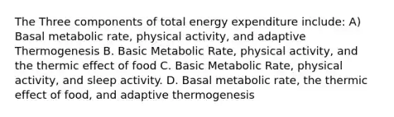 The Three components of total energy expenditure include: A) Basal metabolic rate, physical activity, and adaptive Thermogenesis B. Basic Metabolic Rate, physical activity, and the thermic effect of food C. Basic Metabolic Rate, physical activity, and sleep activity. D. Basal metabolic rate, the thermic effect of food, and adaptive thermogenesis