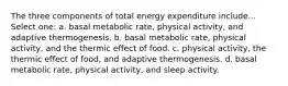 The three components of total energy expenditure include... Select one: a. basal metabolic rate, physical activity, and adaptive thermogenesis. b. basal metabolic rate, physical activity, and the thermic effect of food. c. physical activity, the thermic effect of food, and adaptive thermogenesis. d. basal metabolic rate, physical activity, and sleep activity.