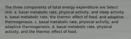 The three components of total energy expenditure are Select one: a. basal metabolic rate, physical activity, and sleep activity. b. basal metabolic rate, the thermic effect of food, and adaptive thermogenesis. c. basal metabolic rate, physical activity, and adaptive thermogenesis. d. basal metabolic rate, physical activity, and the thermic effect of food.